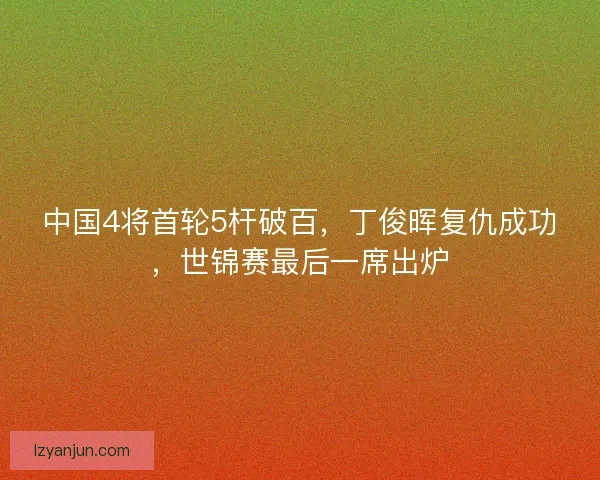 中国4将首轮5杆破百，丁俊晖复仇成功，世锦赛最后一席出炉