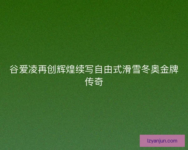 谷爱凌再创辉煌续写自由式滑雪冬奥金牌传奇
