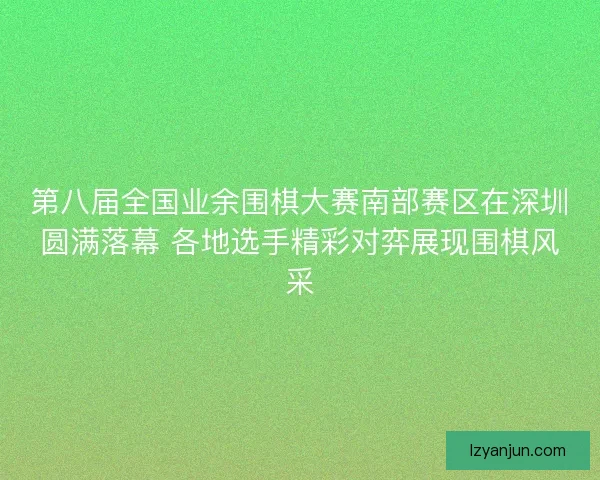 第八届全国业余围棋大赛南部赛区在深圳圆满落幕 各地选手精彩对弈展现围棋风采