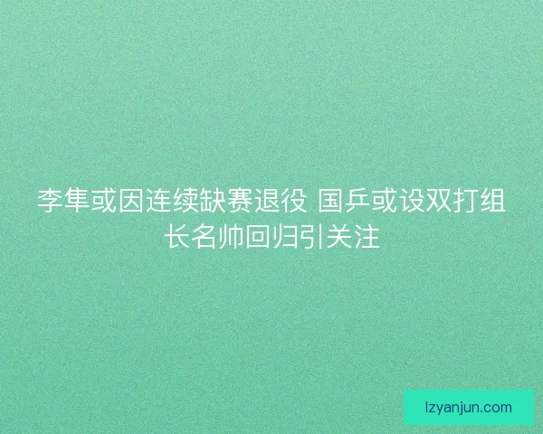 李隼或因连续缺赛退役 国乒或设双打组长名帅回归引关注