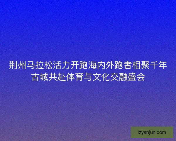 荆州马拉松活力开跑海内外跑者相聚千年古城共赴体育与文化交融盛会
